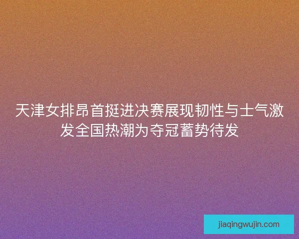天津女排昂首挺进决赛展现韧性与士气激发全国热潮为夺冠蓄势待发
