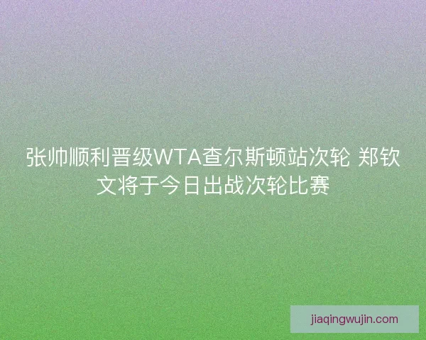 张帅顺利晋级WTA查尔斯顿站次轮 郑钦文将于今日出战次轮比赛