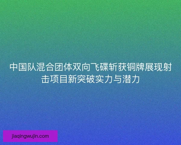 中国队混合团体双向飞碟斩获铜牌展现射击项目新突破实力与潜力
