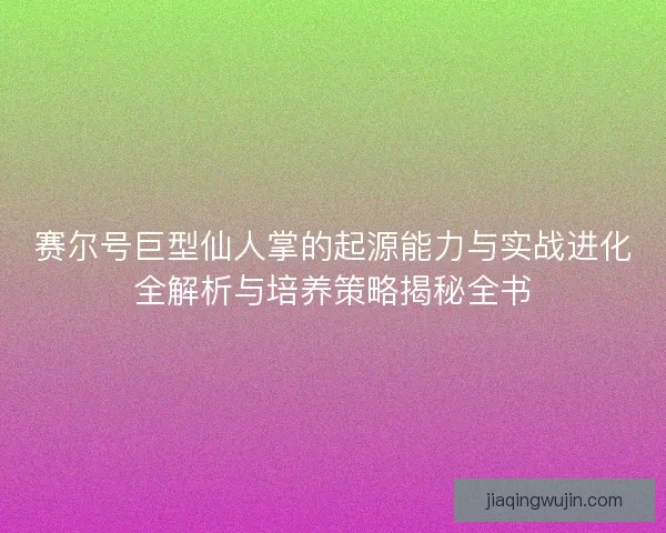 赛尔号巨型仙人掌的起源能力与实战进化全解析与培养策略揭秘全书