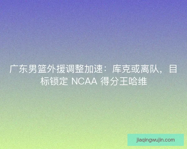 广东男篮外援调整加速：库克或离队，目标锁定 NCAA 得分王哈维