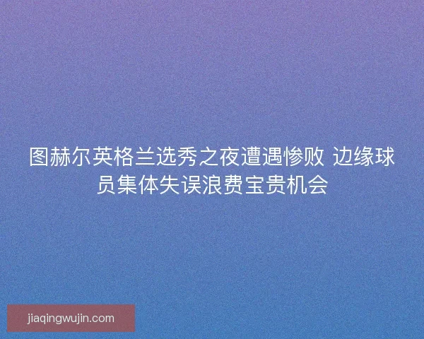 图赫尔英格兰选秀之夜遭遇惨败 边缘球员集体失误浪费宝贵机会