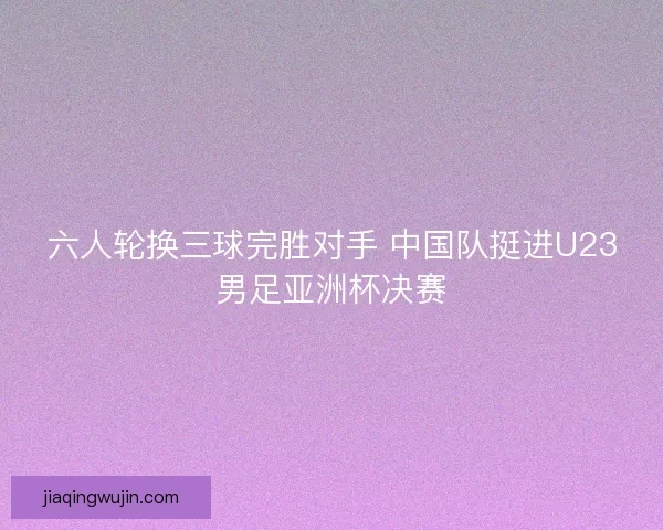 六人轮换三球完胜对手 中国队挺进U23男足亚洲杯决赛