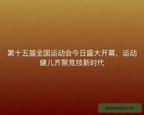 第十五届全国运动会今日盛大开幕，运动健儿齐聚竞技新时代