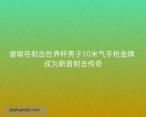 谢瑜夺射击世界杯男子10米气手枪金牌 成为新晋射击传奇 谢瑜夺射击世界杯男子10米气手枪金牌 成为新晋射击传奇