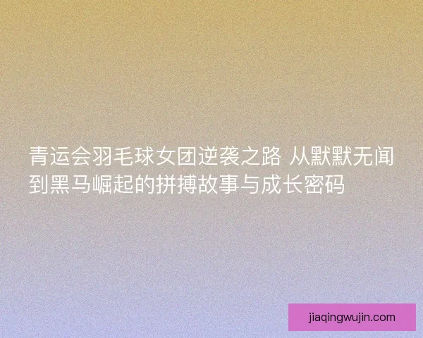 青运会羽毛球女团逆袭之路 从默默无闻到黑马崛起的拼搏故事与成长密码 🏸✨